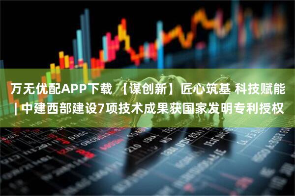 万无优配APP下载 【谋创新】匠心筑基 科技赋能 | 中建西部建设7项技术成果获国家发明专利授权