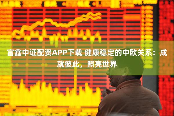 富鑫中证配资APP下载 健康稳定的中欧关系：成就彼此，照亮世界