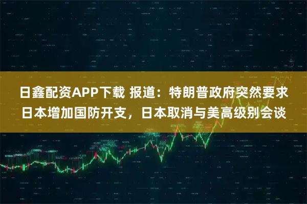 日鑫配资APP下载 报道：特朗普政府突然要求日本增加国防开支，日本取消与美高级别会谈