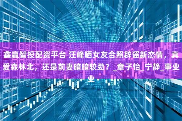 鑫赢智投配资平台 汪峰晒女友合照辟谣新恋情，真爱森林北，还是前妻暗暗较劲？_章子怡_宁静_事业