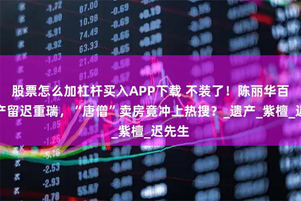 股票怎么加杠杆买入APP下载 不装了！陈丽华百亿财产留迟重瑞，“唐僧”卖房竟冲上热搜？_遗产_紫檀_迟先生