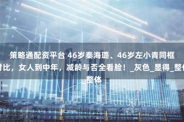 策略通配资平台 46岁秦海璐、46岁左小青同框对比，女人到中年，减龄与否全看脸！_灰色_显得_整体