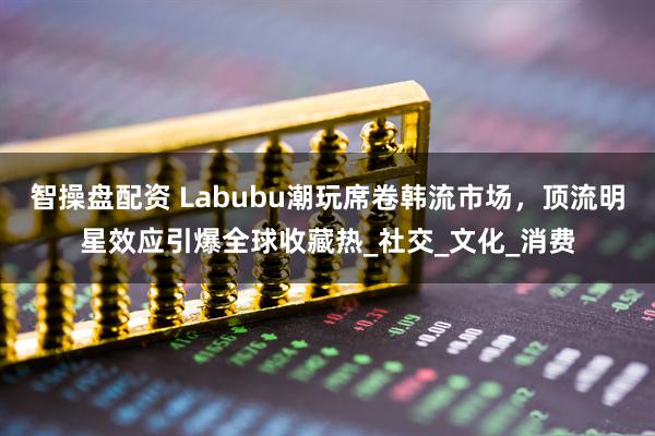 智操盘配资 Labubu潮玩席卷韩流市场，顶流明星效应引爆全球收藏热_社交_文化_消费