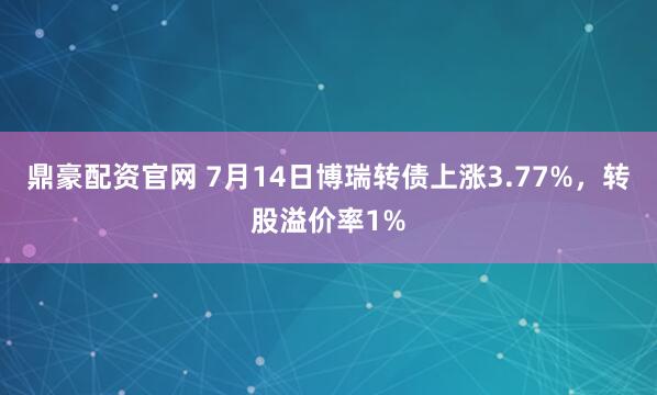 鼎豪配资官网 7月14日博瑞转债上涨3.77%，转股溢价率1%