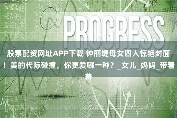 股票配资网址APP下载 钟丽缇母女四人惊艳封面！美的代际碰撞，你更爱哪一种？_女儿_妈妈_带着