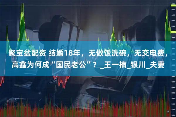 聚宝盆配资 结婚18年，无做饭洗碗，无交电费，高鑫为何成“国民老公”？_王一楠_银川_夫妻