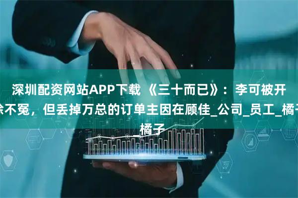 深圳配资网站APP下载 《三十而已》：李可被开除不冤，但丢掉万总的订单主因在顾佳_公司_员工_橘子