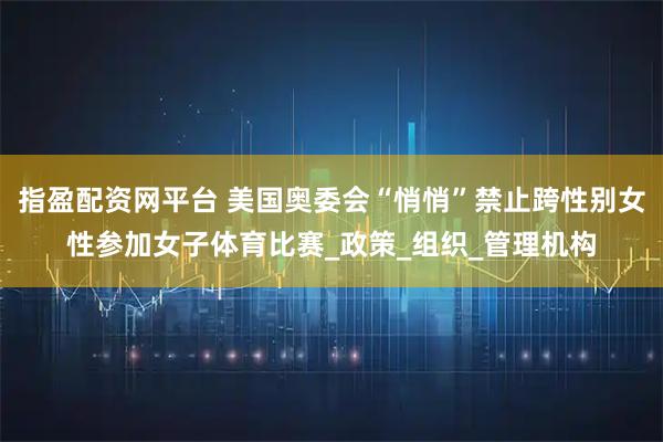 指盈配资网平台 美国奥委会“悄悄”禁止跨性别女性参加女子体育比赛_政策_组织_管理机构