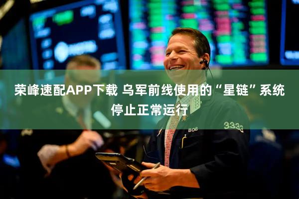荣峰速配APP下载 乌军前线使用的“星链”系统停止正常运行