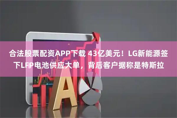 合法股票配资APP下载 43亿美元！LG新能源签下LFP电池供应大单，背后客户据称是特斯拉