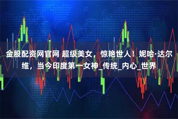 金股配资网官网 超级美女，惊艳世人！妮哈·达尔维，当今印度第一女神_传统_内心_世界