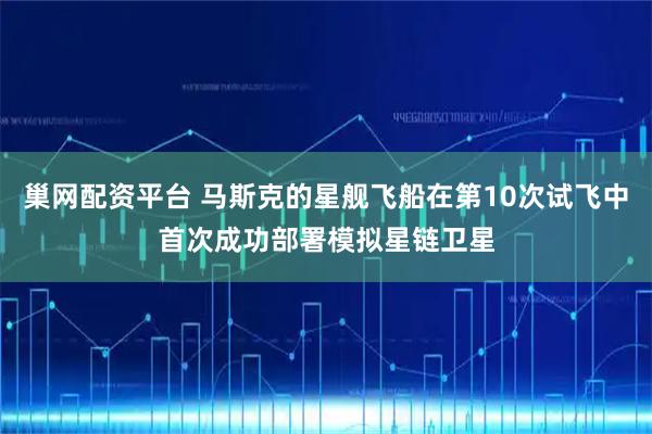 巢网配资平台 马斯克的星舰飞船在第10次试飞中首次成功部署模拟星链卫星