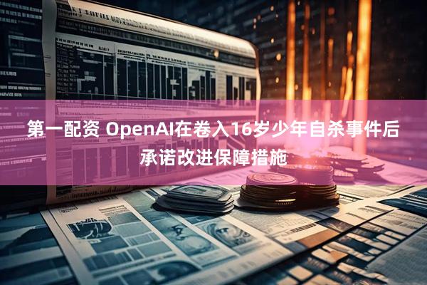 第一配资 OpenAI在卷入16岁少年自杀事件后承诺改进保障措施