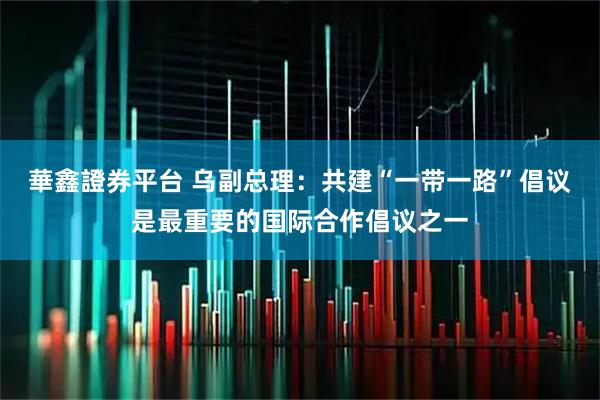 華鑫證券平台 乌副总理：共建“一带一路”倡议是最重要的国际合作倡议之一