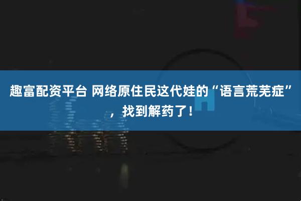 趣富配资平台 网络原住民这代娃的“语言荒芜症”，找到解药了！