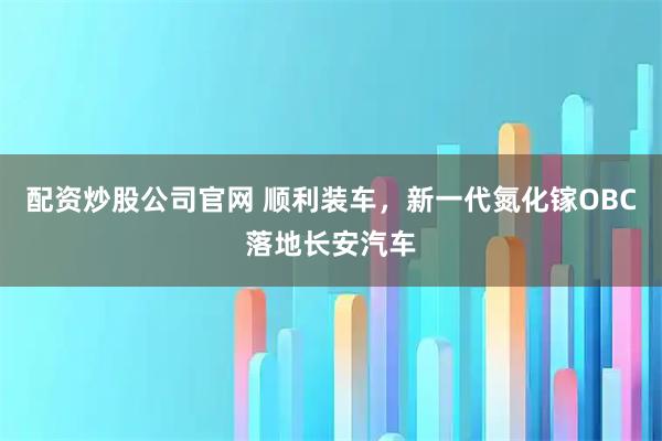 配资炒股公司官网 顺利装车，新一代氮化镓OBC落地长安汽车