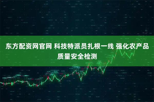 东方配资网官网 科技特派员扎根一线 强化农产品质量安全检测