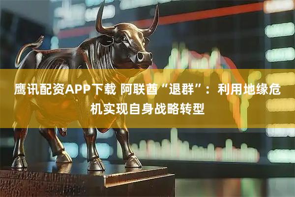 鹰讯配资APP下载 阿联酋“退群”：利用地缘危机实现自身战略转型